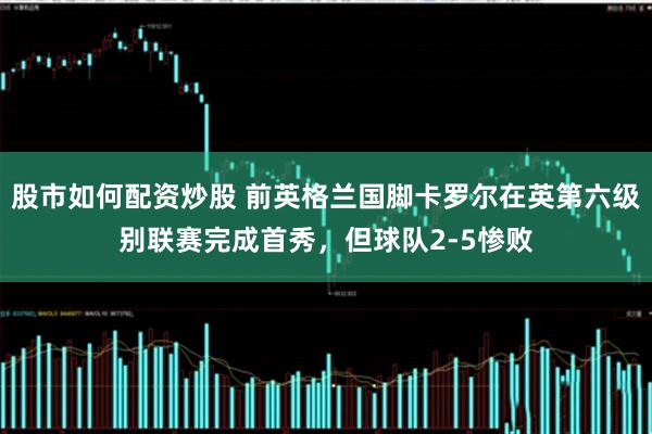 股市如何配资炒股 前英格兰国脚卡罗尔在英第六级别联赛完成首秀，但球队2-5惨败