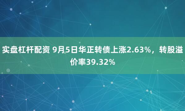 实盘杠杆配资 9月5日华正转债上涨2.63%，转股溢价率39.32%