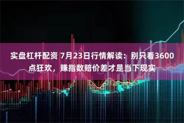 实盘杠杆配资 7月23日行情解读：别只看3600点狂欢，赚指数赔价差才是当下现实