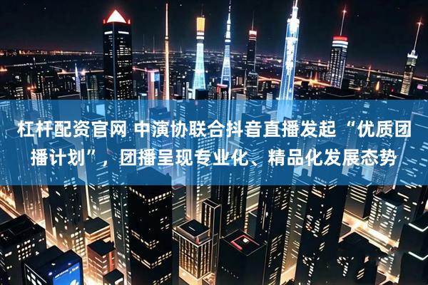 杠杆配资官网 中演协联合抖音直播发起 “优质团播计划”，团播呈现专业化、精品化发展态势