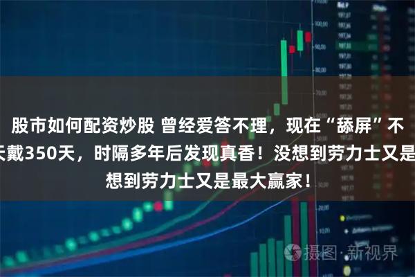 股市如何配资炒股 曾经爱答不理，现在“舔屏”不已！365天戴350天，时隔多年后发现真香！没想到劳力士又是最大赢家！