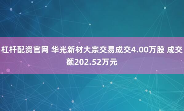杠杆配资官网 华光新材大宗交易成交4.00万股 成交额202.52万元