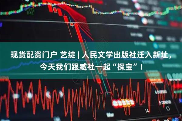 现货配资门户 艺绽 | 人民文学出版社迁入新址，今天我们跟臧社一起“探宝”！