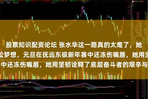 股票知识配资论坛 张水华这一路真的太难了，她辞去护士工作追逐马拉松梦想，元旦在抚远东极新年赛中还冻伤嘴唇，她用坚韧诠释了底层奋斗者的艰辛与坚持
