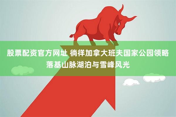 股票配资官方网址 徜徉加拿大班夫国家公园领略落基山脉湖泊与雪峰风光