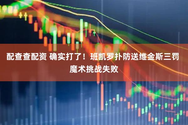 配查查配资 确实打了！班凯罗扑防送维金斯三罚 魔术挑战失败