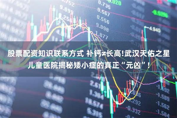 股票配资知识联系方式 补钙≠长高!武汉天佑之星儿童医院揭秘矮小症的真正“元凶”!