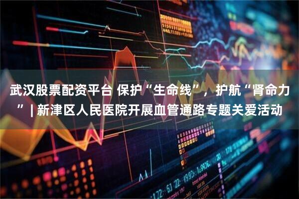 武汉股票配资平台 保护“生命线”，护航“肾命力” | 新津区人民医院开展血管通路专题关爱活动