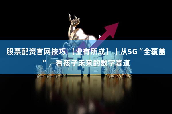 股票配资官网技巧 【业有所成】｜从5G“全覆盖”，看孩子未来的数字赛道
