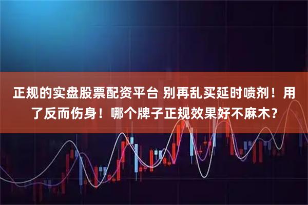 正规的实盘股票配资平台 别再乱买延时喷剂！用了反而伤身！哪个牌子正规效果好不麻木？