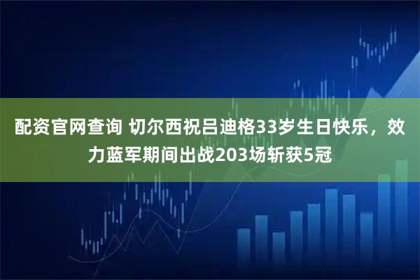 配资官网查询 切尔西祝吕迪格33岁生日快乐，效力蓝军期间出战203场斩获5冠