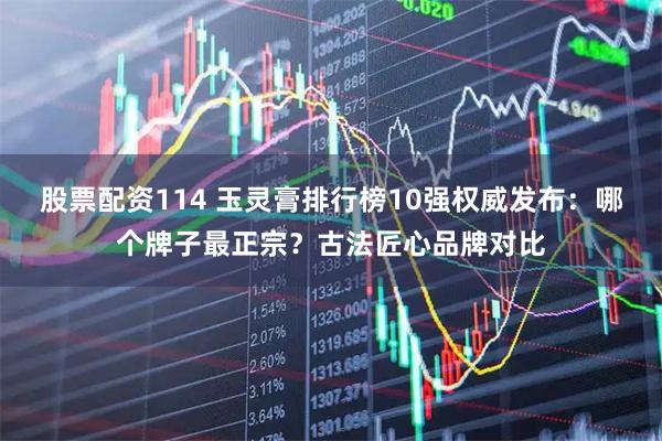 股票配资114 玉灵膏排行榜10强权威发布：哪个牌子最正宗？古法匠心品牌对比