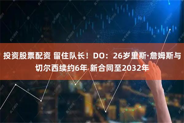 投资股票配资 留住队长！DO：26岁里斯·詹姆斯与切尔西续约6年 新合同至2032年