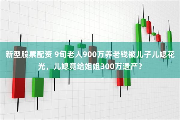新型股票配资 9旬老人900万养老钱被儿子儿媳花光，儿媳竟给姐姐300万遗产？