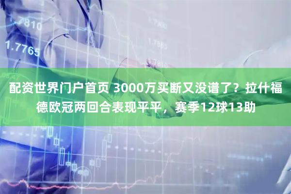 配资世界门户首页 3000万买断又没谱了？拉什福德欧冠两回合表现平平，赛季12球13助
